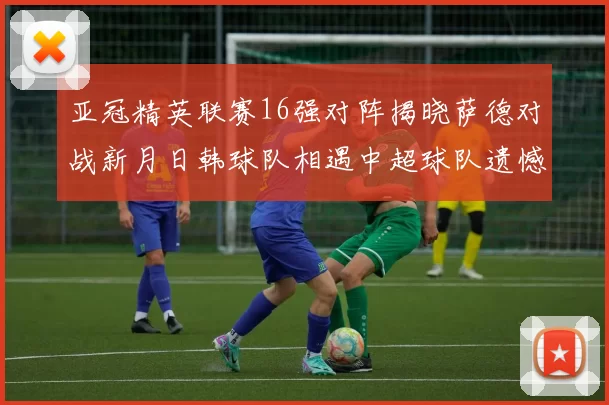 亚冠精英联赛16强对阵揭晓萨德对战新月日韩球队相遇中超球队遗憾出局