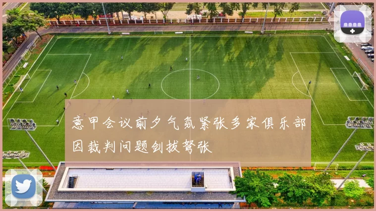 意甲会议前夕气氛紧张多家俱乐部因裁判问题剑拔弩张