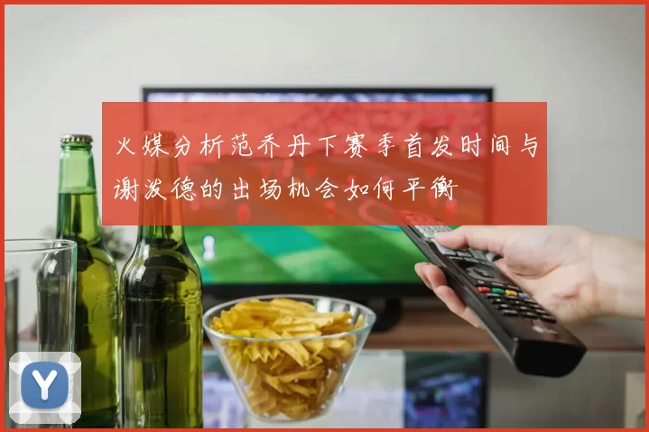 火媒分析范乔丹下赛季首发时间与谢泼德的出场机会如何平衡