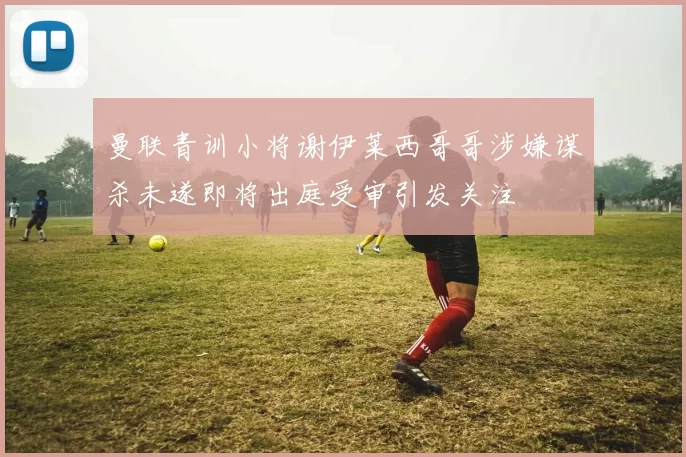 曼联青训小将谢伊莱西哥哥涉嫌谋杀未遂即将出庭受审引发关注
