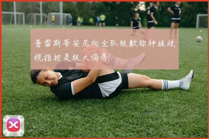 普雷斯蒂安尼向全队致歉称种族歧视指控是极大侮辱