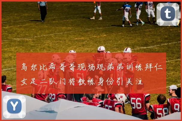 乌尔比希哥哥现场观弟弟训练拜仁女足二队门将教练身份引关注