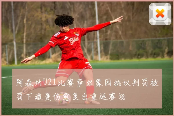 阿森纳U21比赛萨尔蒙因抗议判罚被罚下道曼伤愈复出重返赛场