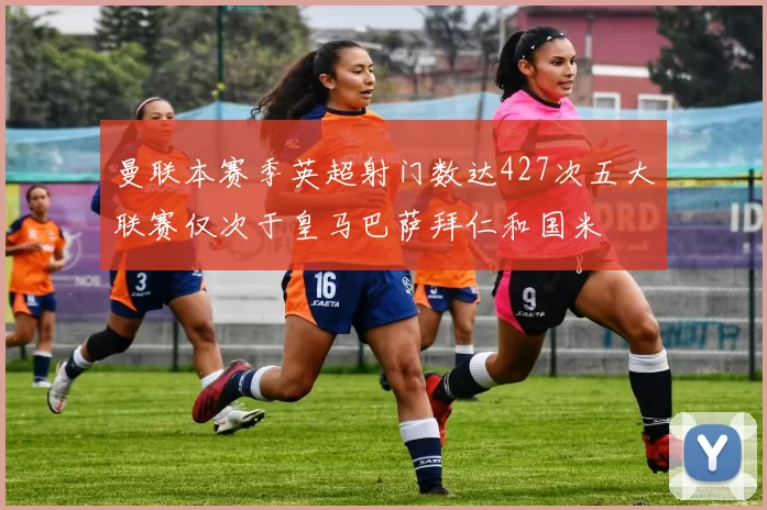 曼联本赛季英超射门数达427次五大联赛仅次于皇马巴萨拜仁和国米