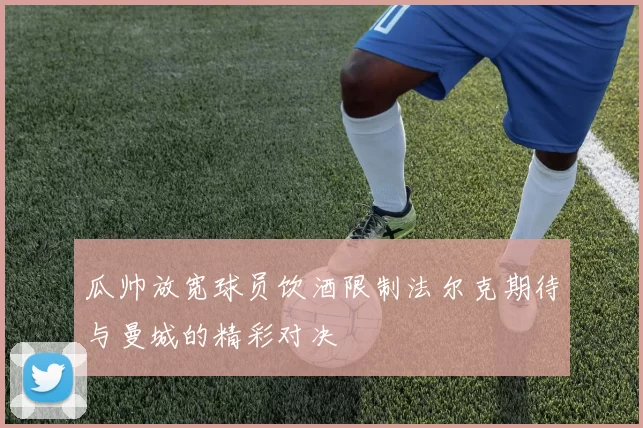 瓜帅放宽球员饮酒限制法尔克期待与曼城的精彩对决