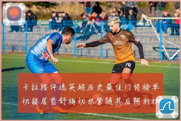 卡拉格评选英超历史最佳门将榜单切赫居首舒梅切尔紧随其后阿利松位列第三