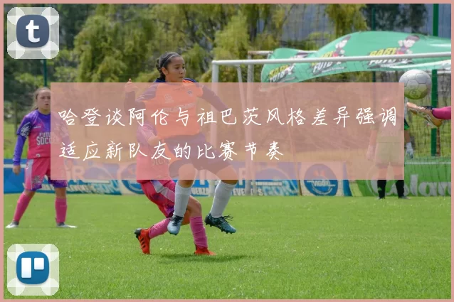 哈登谈阿伦与祖巴茨风格差异强调适应新队友的比赛节奏