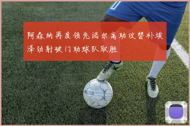 阿森纳再度领先诺尔高助攻替补埃泽劲射破门助球队取胜