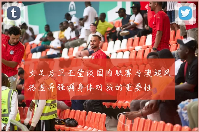 女足后卫王莹谈国内联赛与澳超风格差异强调身体对抗的重要性