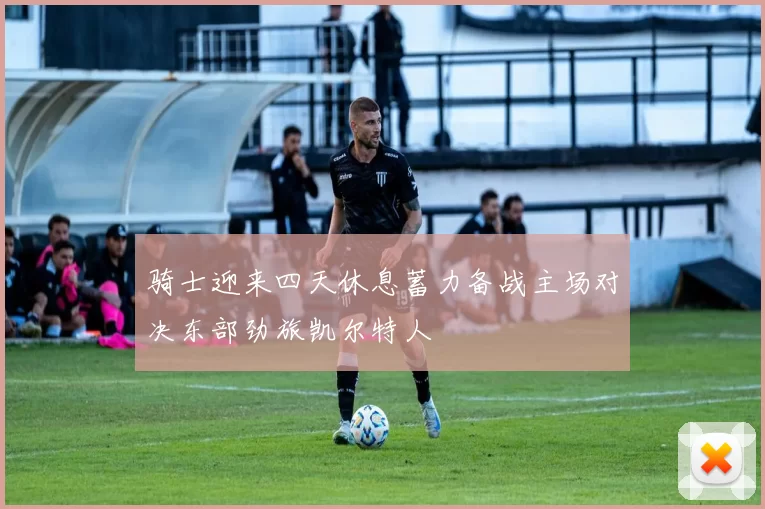骑士迎来四天休息蓄力备战主场对决东部劲旅凯尔特人