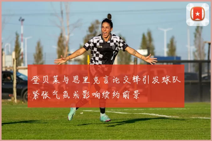 登贝莱与恩里克言论交锋引发球队紧张气氛或影响续约前景