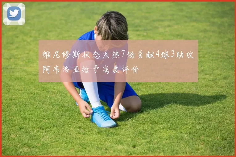 维尼修斯状态火热7场贡献4球3助攻阿韦洛亚给予高度评价