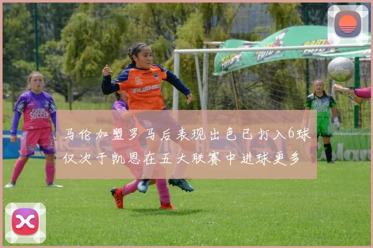 马伦加盟罗马后表现出色已打入6球仅次于凯恩在五大联赛中进球更多