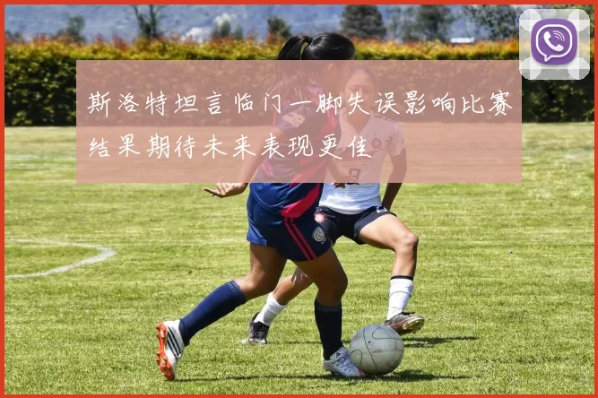 斯洛特坦言临门一脚失误影响比赛结果期待未来表现更佳