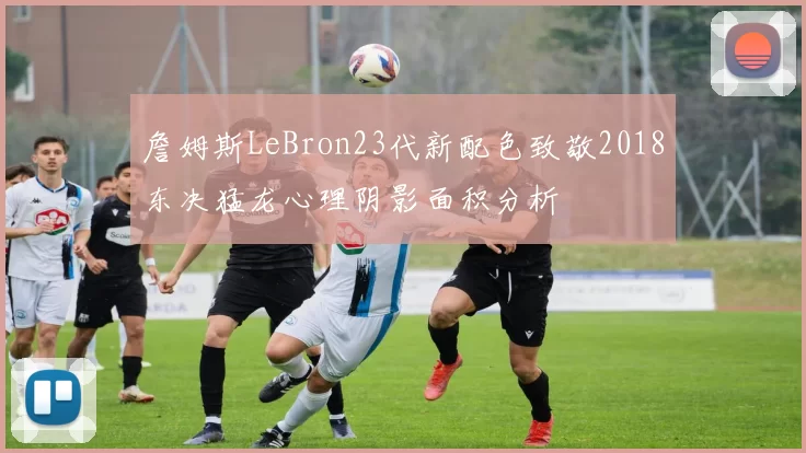 詹姆斯LeBron23代新配色致敬2018东决猛龙心理阴影面积分析