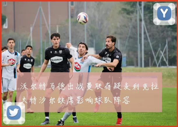 沃尔特马德出战曼联存疑麦利克拉夫特沙尔缺席影响球队阵容