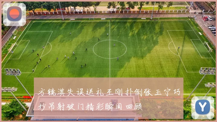 方镜淇失误送礼王刚扑倒张玉宁巧妙吊射破门精彩瞬间回顾