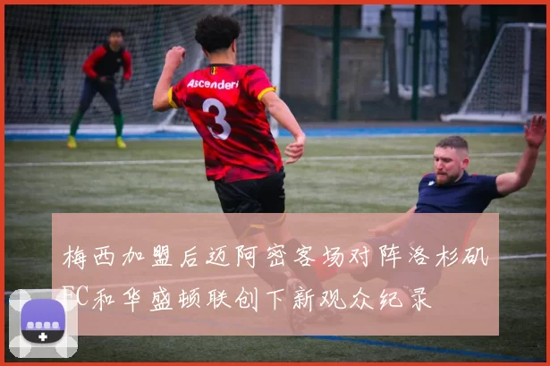 梅西加盟后迈阿密客场对阵洛杉矶FC和华盛顿联创下新观众纪录