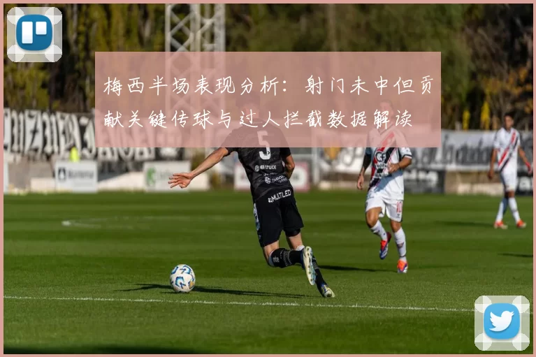 梅西半场表现分析：射门未中但贡献关键传球与过人拦截数据解读
