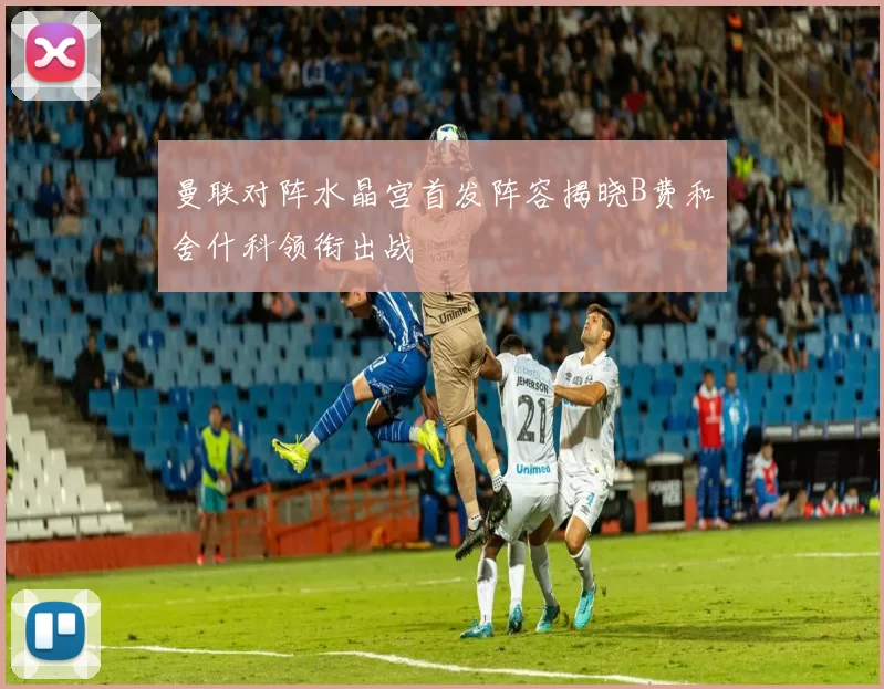 曼联对阵水晶宫首发阵容揭晓B费和舍什科领衔出战