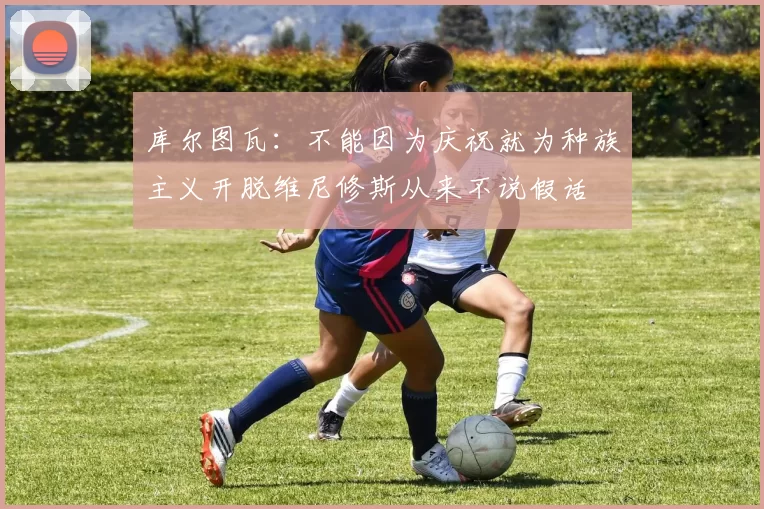 库尔图瓦：不能因为庆祝就为种族主义开脱维尼修斯从来不说假话